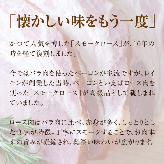 【100周年記念】 函館 カール・レイモン 復刻版 スモーク 香る ロース ベーコン 280g 懐かしい味 スモークロース ロース肉 赤身 しっとり 食感 旨み 凝縮 奥深い 味わい おつまみ 酒の肴 豚肉 肉 加工品 ご当地グルメ お取り寄せ 北海道 函館市 送料無料 _HD033-010